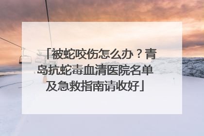 被蛇咬伤怎么办？青岛抗蛇毒血清医院名单及急救指南请收好
