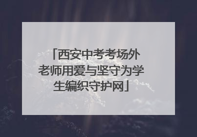 西安中考考场外 老师用爱与坚守为学生编织守护网