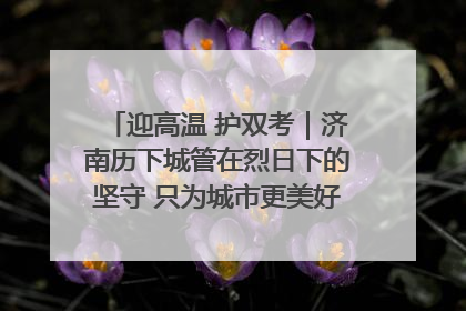 迎高温 护双考｜济南历下城管在烈日下的坚守 只为城市更美好 学子更安心