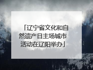 辽宁省文化和自然遗产日主场城市活动在辽阳举办