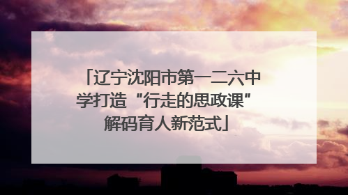 辽宁沈阳市第一二六中学打造“行走的思政课” 解码育人新范式