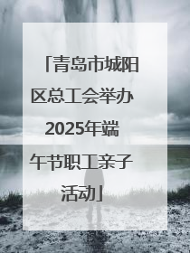 青岛市城阳区总工会举办2025年端午节职工亲子活动