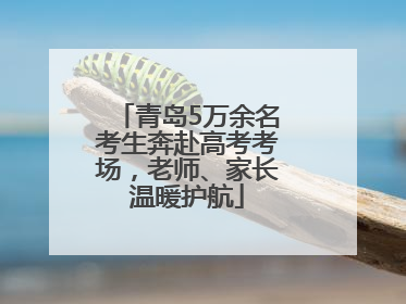 青岛5万余名考生奔赴高考考场，老师、家长温暖护航