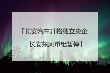 长安汽车升格独立央企，长安东风重组暂停
