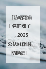 防晒霜前十名的牌子，2025公认好评的防晒霜