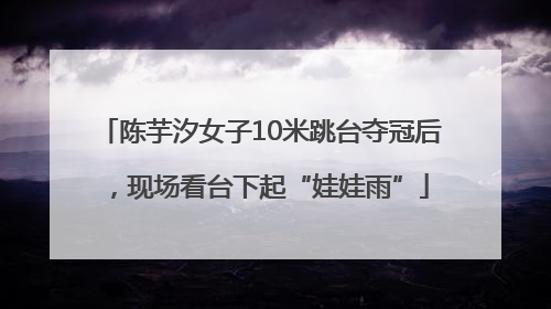 陈芋汐女子10米跳台夺冠后，现场看台下起“娃娃雨”