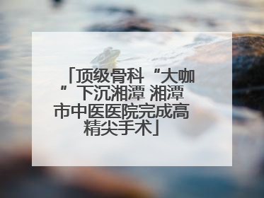 顶级骨科“大咖”下沉湘潭 湘潭市中医医院完成高精尖手术