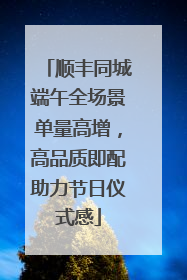 顺丰同城端午全场景单量高增，高品质即配助力节日仪式感