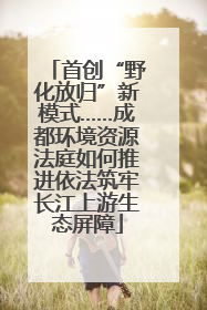 首创“野化放归”新模式……成都环境资源法庭如何推进依法筑牢长江上游生态屏障