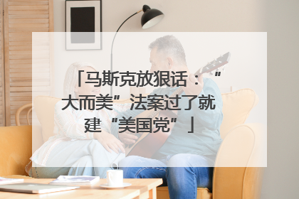 马斯克放狠话：“大而美”法案过了就建“美国党”