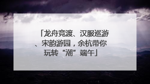 龙舟竞渡、汉服巡游、宋韵游园，余杭带你玩转“潮”端午