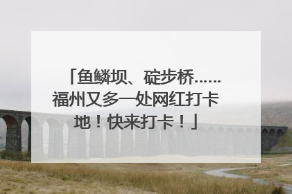 鱼鳞坝、碇步桥……福州又多一处网红打卡地！快来打卡！