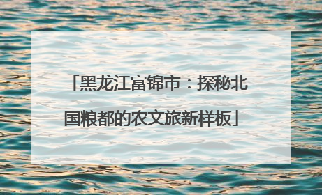 黑龙江富锦市：探秘北国粮都的农文旅新样板
