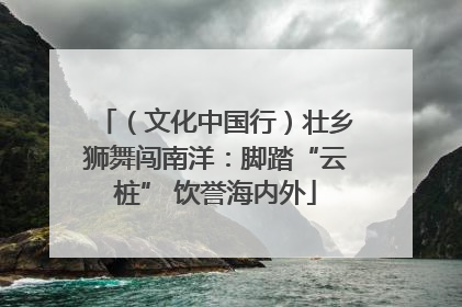 （文化中国行）壮乡狮舞闯南洋：脚踏“云桩” 饮誉海内外