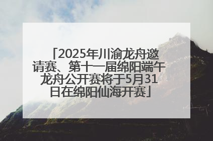 2025年川渝龙舟邀请赛、第十一届绵阳端午龙舟公开赛将于5月31日在绵阳仙海开赛