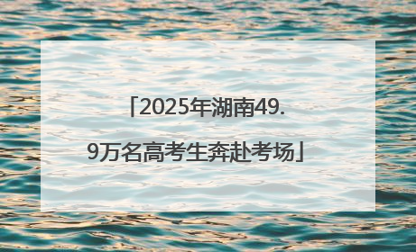 2025年湖南49.9万名高考生奔赴考场