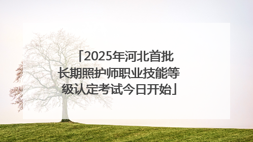 2025年河北首批长期照护师职业技能等级认定考试今日开始