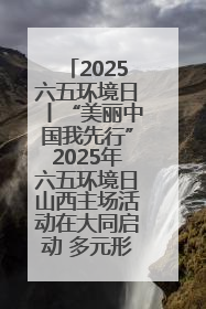 2025六五环境日丨“美丽中国我先行”2025年六五环境日山西主场活动在大同启动 多元形式绘就生态画卷