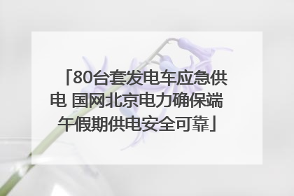 80台套发电车应急供电 国网北京电力确保端午假期供电安全可靠