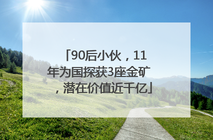 90后小伙，11年为国探获3座金矿，潜在价值近千亿